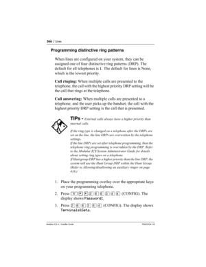 Page 366366 / Lines
Modular ICS 6.1 Installer GuideP0603534  02
Programming distinctive ring patterns
When lines are configured on your system, they can be 
assigned one of four distinctive ring patterns (DRP). The 
default for all telephones is 1. The default for lines is None, 
which is the lowest priority.
Call ringing: When multiple calls are presented to the 
telephone, the call with the highest priority DRP setting will be 
the call that rings at the telephone. 
Call answering: When multiple calls are...