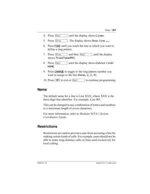 Page 367Lines / 367
P0603534  02Modular ICS 6.1 Installer Guide
4. Press ‘ until the display shows Lines.
5. Press ≠. The display shows Show line _____.
6. Press FIND
 until you reach the line to which you want to 
define a ring pattern.
7. Press ≠ and then ‘ until the display 
shows TrunkType:PRI.
8. Press ‘ until the display shows Dstnct ring: 
NONE.
9. Press CHANGE
 to toggle to the ring pattern number you 
want to assign to the line (None, 2, 3, 4).
10. Press ® to exit or ‘ to continue programming.
Name
The...