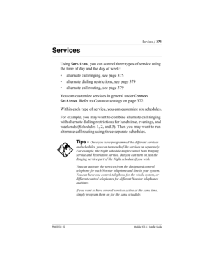 Page 371Services / 371
P0603534  02Modular ICS 6.1 Installer Guide
Services
Using Services, you can control three types of service using 
the time of day and the day of week:
• alternate call ringing, see page 375
• alternate dialing restrictions, see page 379
• alternate call routing, see page 379
You can customize services in general under Common 
Settings. Refer to Common settings on page 372.
Within each type of service, you can customize six schedules.
For example, you may want to combine alternate call...