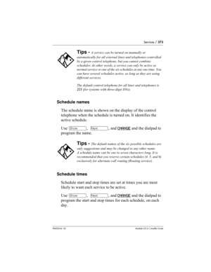 Page 373Services / 373
P0603534  02Modular ICS 6.1 Installer Guide
Schedule names
The schedule name is shown on the display of the control 
telephone when the schedule is turned on. It identifies the 
active schedule.
Use ≠,  ‘, and CHANGE
 and the dialpad to 
program the name.
Schedule times
Schedule start and stop times are set at times you are most 
likely to want each service to be active.
Use ≠,  ‘, and CHANGE
 and the dialpad to 
program the start and stop times for each schedule, on each 
day. 
Tips - A...