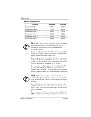 Page 374374 / Services
Modular ICS 6.1 Installer GuideP0603534  02
Default schedule times
ScheduleStart timeStop time
Schedule 1: Night23:0007:00
Schedule 2: Evening17:0023:00
Schedule 3: Lunch12:0013:00
Schedule 4: Sched 400:0000:00
Schedule 5: Sched 500:0000:00
Schedule 6: Sched 600:0000:00
Tips - It is only necessary to program start and stop times 
for schedules that are activated automatically. See the 
instructions with Ringing service for information on 
activating schedules.
The time may be entered in...