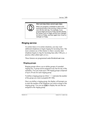 Page 375Services / 375
P0603534  02Modular ICS 6.1 Installer Guide
Ringing service
At certain times or in certain situations, you may want 
additional telephones to begin ringing for incoming lines. The 
most common use of this feature is when a security desk 
telephone begins to ring for incoming lines after 5:00 p.m., a 
practice often called night service. 
These features are programmed under Ringing service.
Ringing groups
Ringing groups allows you to define groups of extended 
ringing sets. A group can be...