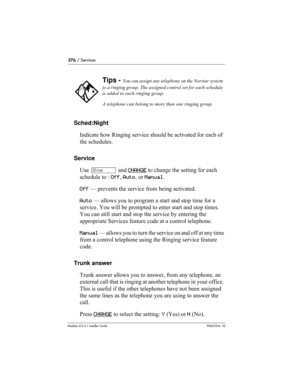 Page 376376 / Services
Modular ICS 6.1 Installer GuideP0603534  02
Sched:Night
Indicate how Ringing service should be activated for each of 
the schedules.
Service
Use ≠ and CHANGE
 to change the setting for each 
schedule to : Off, Auto, or Manual.
Off — prevents the service from being activated.
Auto — allows you to program a start and stop time for a 
service. You will be prompted to enter start and stop times.
You can still start and stop the service by entering the 
appropriate Services feature code at a...