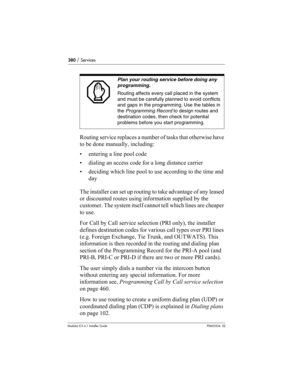 Page 380380 / Services
Modular ICS 6.1 Installer GuideP0603534  02
Routing service replaces a number of tasks that otherwise have 
to be done manually, including:
• entering a line pool code
• dialing an access code for a long distance carrier
• deciding which line pool to use according to the time and 
day
The installer can set up routing to take advantage of any leased 
or discounted routes using information supplied by the 
customer. The system itself cannot tell which lines are cheaper 
to use.
For Call by...