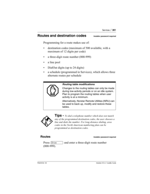 Page 381Services / 381
P0603534  02Modular ICS 6.1 Installer Guide
Routes and destination codesInstaller password required
Programming for a route makes use of:
• destination codes (maximum of 500 available, with a 
maximum of 12 digits per code)
• a three-digit route number (000-999)
• a line pool
• DialOut digits (up to 24 digits)
• a schedule (programmed in Services), which allows three 
alternate routes per schedule
Routes
Installer password required
Press ≠ and enter a three-digit route number 
(000-999)....