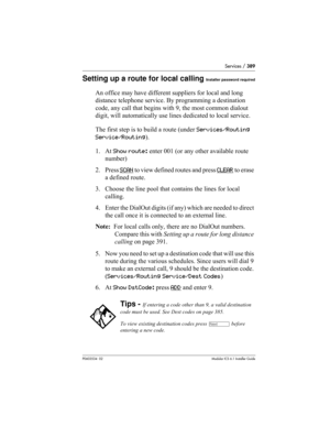 Page 389Services / 389
P0603534  02Modular ICS 6.1 Installer Guide
Setting up a route for local callingInstaller password required
An office may have different suppliers for local and long 
distance telephone service. By programming a destination 
code, any call that begins with 9, the most common dialout 
digit, will automatically use lines dedicated to local service.
The first step is to build a route (under Services/Routing 
Service/Routing).
1. At Show route: enter 001 (or any other available route 
number)...