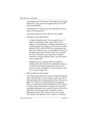 Page 4040 / What’s new with Norstar
Modular ICS 6.1 Installer GuideP0603534  02
will include any T7324-based CAP installations you might 
already have. The system can support many more CAP 
units using OKIMS. 
The KIM and T7316E also provide call-specific icons to 
make call tracking easier.
You cannot program Answer DN keys onto a KIM.
• destination code enhancements
— 12-digit destination code: You can specify up to 12 
digits as a destination code, which allows you to 
support user expectations of dialing...