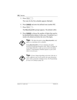 Page 392392 / Services
Modular ICS 6.1 Installer GuideP0603534  02
5. Press ≠. 
The route for the first schedule appears: Normal:
6. Press CHANGE
 and enter the defined route number 002.
7. Press ≠. 
The AbsorbLength prompt appears. The default is All.
8. Press CHANGE
 to choose the number of digits that need to 
be absorbed before dialout. In this case, it would be 0, as 1 
needs to be dialed out before the rest of the digits.
Tips - The digit absorption setting (AbsorbLength) only 
applies to a maximum of two...