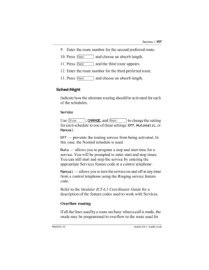 Page 397Services / 397
P0603534  02Modular ICS 6.1 Installer Guide
9. Enter the route number for the second preferred route.
10. Press ‘ and choose an absorb length.
11. Press ‘ and the third route appears.
12. Enter the route number for the third preferred route.
13. Press ‘ and choose an absorb length.
Sched:Night
Indicate how the alternate routing should be activated for each 
of the schedules.
Service
Use ≠, CHANGE
, and ‘ to change the setting 
for each schedule to one of these settings: Off, Automatic, or...