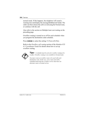 Page 398398 / Services
Modular ICS 6.1 Installer GuideP0603534  02
normal mode. If this happens, the telephone will sound a 
warning tone and display the message Expensive route. The 
caller can then release the call to avoid using the Normal route, 
or continue with the call.
Also refer to the section on Multiple least cost routing on the 
preceding page.
Overflow routing is turned on or off for each schedule when 
you program the destination codes schedule. 
Press CHANGE
 to select the setting: Y (Yes) or N...