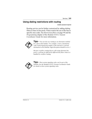 Page 399Services / 399
P0603534  02Modular ICS 6.1 Installer Guide
Using dialing restrictions with routing
Installer password required
Routing service can be further customized by adding dialing 
filters to lines in line pools. Filters restrict the use of the line to 
specific area codes. See Restriction filters on page 94 and the 
Programming chapter of the Modular ICS 6.1 System 
Coordinator Guide for more information.
Tips - You can also use routing as an alternative method 
for a direct-dial number. For...