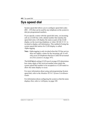 Page 400400 / Sys speed dial
Modular ICS 6.1 Installer GuideP0603534  02
Sys speed dial
System speed dial allows you to configure speed dial codes 
(001 - 255) that can be used by any telephone on the system to 
dial pre-programmed numbers.
If you specify a name with the speed dial entry, an incoming 
call on a CLID line with a dialed number that matches the 
speed dial entry will display the name as part of the CLID 
display on the receiving telephone or when ≤°⁄⁄ is 
invoked to display call information. This...