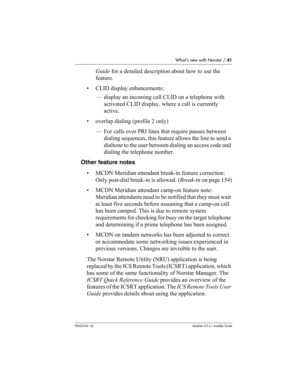 Page 41What’s new with Norstar / 41
P0603534  02Modular ICS 6.1 Installer Guide
Guide for a detailed description about how to use the 
feature.
• CLID display enhancements:
— display an incoming call CLID on a telephone with 
activated CLID display, where a call is currently 
active.
• overlap dialing (profile 2 only)
— For calls over PRI lines that require pauses between 
dialing sequences, this feature allows the line to send a 
dialtone to the user between dialing an access code and 
dialing the telephone...