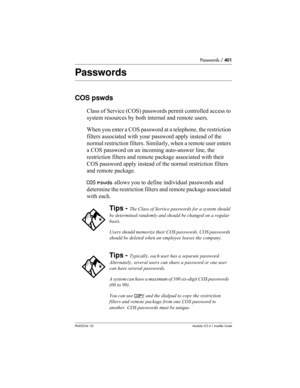 Page 401Passwords / 401
P0603534  02Modular ICS 6.1 Installer Guide
Passwords
COS pswds
Class of Service (COS) passwords permit controlled access to 
system resources by both internal and remote users. 
When you enter a COS password at a telephone, the restriction 
filters associated with your password apply instead of the 
normal restriction filters. Similarly, when a remote user enters 
a COS password on an incoming auto-answer line, the 
restriction filters and remote package associated with their 
COS...