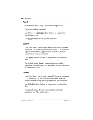 Page 402402 / Passwords
Modular ICS 6.1 Installer GuideP0603534  02
Pswd
Pswd defines the six-digit Class of Service password. 
There is no default password.
Use ≠, CHANGE
 and the dialpad to program the 
six-digit password. 
Use BKSP
 to edit numbers you have entered.
User flt
User filter allows you to assign a restriction filter to a COS 
password. The user filter associated with the COS password 
replaces any normally-applicable set restriction, line/set 
restriction, or remote restriction.
Use CHANGE
 and...