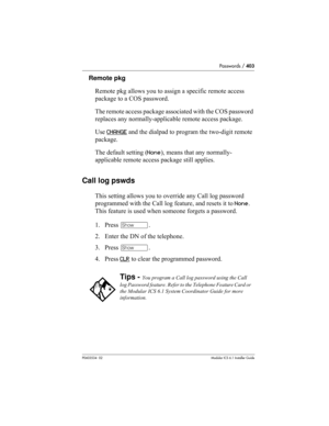 Page 403Passwords / 403
P0603534  02Modular ICS 6.1 Installer Guide
Remote pkg
Remote pkg allows you to assign a specific remote access 
package to a COS password. 
The remote access package associated with the COS password 
replaces any normally-applicable remote access package.
Use CHANGE
 and the dialpad to program the two-digit remote 
package. 
The default setting (None), means that any normally-
applicable remote access package still applies.
Call log pswds
This setting allows you to override any Call log...