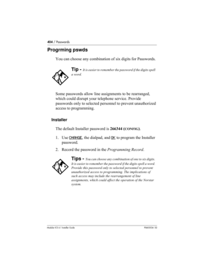 Page 404404 / Passwords
Modular ICS 6.1 Installer GuideP0603534  02
Progrming pswds
You can choose any combination of six digits for Passwords.
Some passwords allow line assignments to be rearranged, 
which could disrupt your telephone service. Provide 
passwords only to selected personnel to prevent unauthorized 
access to programming. 
Installer
The default Installer password is 266344 (
CONFIG).
1. Use CHANGE
, the dialpad, and OK to program the Installer 
password.
2. Record the password in the Programming...