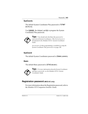 Page 405Passwords / 405
P0603534  02Modular ICS 6.1 Installer Guide
SysCoord+
The default System Coordinator Plus password is 727587 
(
SCPLUS).
Use CHANGE
, the dialpad, and OK to program the System 
Coordinator Plus password.
SysCoord
The default System Coordinator password is 23646 (
ADMIN).
Basic
The default Basic password is 22742 (
BASIC).
Registration password (MICS-XC only)
For more information about the Registration password, refer to 
the Modular ICS Companion Installer Guide.
Tips - You should only...