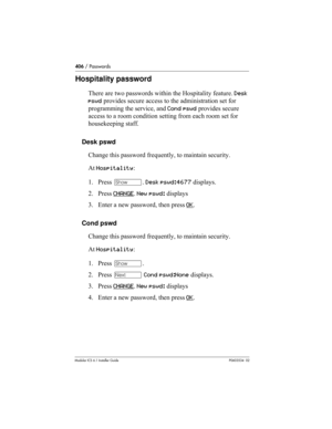 Page 406406 / Passwords
Modular ICS 6.1 Installer GuideP0603534  02
Hospitality password
There are two passwords within the Hospitality feature. Desk 
pswd provides secure access to the administration set for 
programming the service, and Cond pswd provides secure 
access to a room condition setting from each room set for 
housekeeping staff.
Desk pswd
Change this password frequently, to maintain security.
At Hospitality:
1. Press ≠. Desk pswd:4677 displays.
2. Press CHANGE
. New pswd: displays
3. Enter a new...