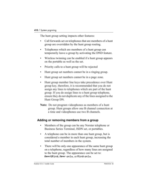 Page 410410 / System prgrming
Modular ICS 6.1 Installer GuideP0603534  02
The hunt group setting impacts other features:
• Call forwards set on telephones that are members of a hunt 
group are overridden by the hunt group routing. 
• Telephones which are members of a hunt group can 
temporarily leave a group by activating the DND feature.
• Wireless twinning can be enabled if a hunt group appears 
on the portable as well as the set.
• Priority calls to a hunt group will be rejected
• Hunt group set numbers...
