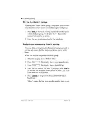 Page 412412 / System prgrming
Modular ICS 6.1 Installer GuideP0603534  02
Moving members of a group
Member order within a hunt group is important. The member 
order determines how a call is routed through a hunt group.
1. Press MOVE
 to move an existing member to another place 
within the hunt group.The display shows the member 
number followed by an arrow.
2. Enter the new position number for the telephone.
Assigning or unassigning lines to a group
To avoid delayed ring transfer of external hunt group calls to...