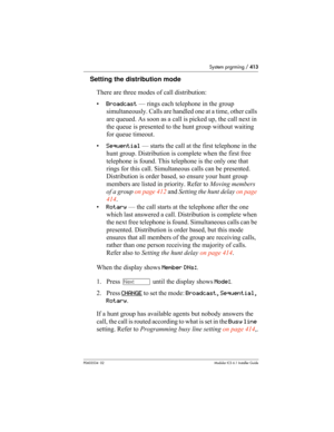 Page 413System prgrming / 413
P0603534  02Modular ICS 6.1 Installer Guide
Setting the distribution mode
There are three modes of call distribution:
•Broadcast — rings each telephone in the group 
simultaneously. Calls are handled one at a time, other calls 
are queued. As soon as a call is picked up, the call next in 
the queue is presented to the hunt group without waiting 
for queue timeout. 
•Sequential — starts the call at the first telephone in the 
hunt group. Distribution is complete when the first free...