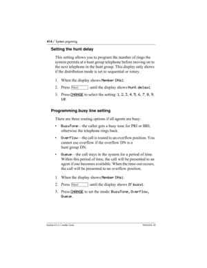 Page 414414 / System prgrming
Modular ICS 6.1 Installer GuideP0603534  02
Setting the hunt delay
This setting allows you to program the number of rings the 
system permits at a hunt group telephone before moving on to 
the next telephone in the hunt group. This display only shows 
if the distribution mode is set to sequential or rotary.
1. When the display shows Member DNs:.
2. Press ‘ until the display shows Hunt delay:. 
3. Press CHANGE
 to select the setting: 1, 2, 3, 4, 5, 6, 7, 8, 9, 
10.
Programming busy...
