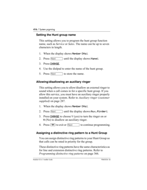 Page 416416 / System prgrming
Modular ICS 6.1 Installer GuideP0603534  02
Setting the Hunt group name
This setting allows you to program the hunt group function 
name, such as Service or Sales. The name can be up to seven 
characters in length.
1. When the display shows Member DNs:.
2. Press ‘ until the display shows Name:. 
3. Press CHANGE
.
4. Use the dialpad to enter the name of the hunt group.
5. Press ‘ to store the name.
Allowing/disallowing an auxiliary ringer
This setting allows you to allow/disallow an...