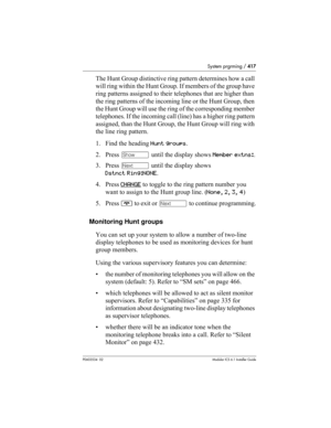 Page 417System prgrming / 417
P0603534  02Modular ICS 6.1 Installer Guide
The Hunt Group distinctive ring pattern determines how a call 
will ring within the Hunt Group. If members of the group have 
ring patterns assigned to their telephones that are higher than 
the ring patterns of the incoming line or the Hunt Group, then 
the Hunt Group will use the ring of the corresponding member 
telephones. If the incoming call (line) has a higher ring pattern 
assigned, than the Hunt Group, the Hunt Group will ring...