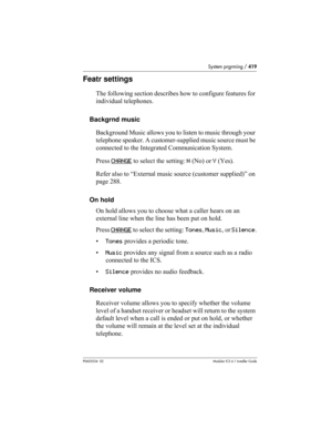 Page 419System prgrming / 419
P0603534  02Modular ICS 6.1 Installer Guide
Featr settings
The following section describes how to configure features for 
individual telephones.
Backgrnd music
Background Music allows you to listen to music through your 
telephone speaker. A customer-supplied music source must be 
connected to the Integrated Communication System. 
Press CHANGE
 to select the setting: N (No) or Y (Yes).
Refer also to “External music source (customer supplied)” on 
page 288.
On hold
On hold allows you...