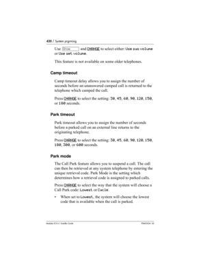 Page 420420 / System prgrming
Modular ICS 6.1 Installer GuideP0603534  02
Use ≠ and CHANGE to select either: Use sys volume 
or Use set volume.
This feature is not available on some older telephones.
Camp timeout
Camp timeout delay allows you to assign the number of 
seconds before an unanswered camped call is returned to the 
telephone which camped the call.
Press CHANGE
 to select the setting: 30, 45, 60, 90, 120, 150, 
or 180 seconds.
Park timeout
Park timeout allows you to assign the number of seconds...