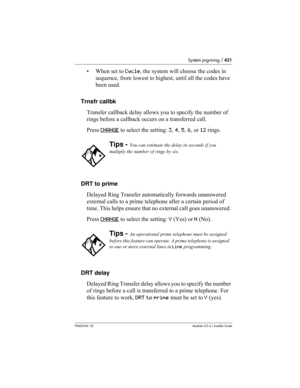 Page 421System prgrming / 421
P0603534  02Modular ICS 6.1 Installer Guide
• When set to Cycle, the system will choose the codes in 
sequence, from lowest to highest, until all the codes have 
been used.
Trnsfr callbk
Transfer callback delay allows you to specify the number of 
rings before a callback occurs on a transferred call. 
Press CHANGE
 to select the setting: 3, 4, 5, 6, or 12 rings.
DRT to prime
Delayed Ring Transfer automatically forwards unanswered 
external calls to a prime telephone after a certain...