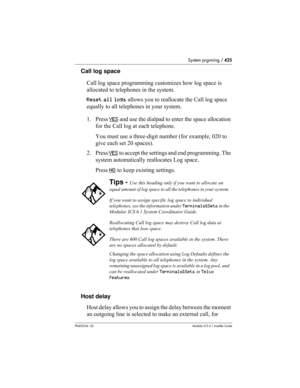 Page 425System prgrming / 425
P0603534  02Modular ICS 6.1 Installer Guide
Call log space
Call log space programming customizes how log space is 
allocated to telephones in the system.
Reset all logs allows you to reallocate the Call log space 
equally to all telephones in your system.
1. Press YES
 and use the dialpad to enter the space allocation 
for the Call log at each telephone. 
You must use a three-digit number (for example, 020 to 
give each set 20 spaces).
2. Press YES
 to accept the settings and end...