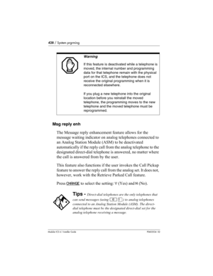 Page 428428 / System prgrming
Modular ICS 6.1 Installer GuideP0603534  02
Msg reply enh
The Message reply enhancement feature allows for the 
message waiting indicator on analog telephones connected to 
an Analog Station Module (ASM) to be deactivated 
automatically if the reply call from the analog telephone to the 
designated direct-dial telephone is answered, no matter where 
the call is answered from by the user.
This feature also functions if the user invokes the Call Pickup 
feature to answer the reply...