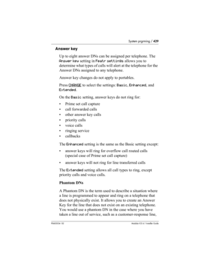 Page 429System prgrming / 429
P0603534  02Modular ICS 6.1 Installer Guide
Answer key
Up to eight answer DNs can be assigned per telephone. The 
Answer key setting in Featr settings allows you to 
determine what types of calls will alert at the telephone for the 
Answer DNs assigned to any telephone. 
Answer key changes do not apply to portables.
Press CHANGE
 to select the settings: Basic, Enhanced, and 
Extended. 
On the Basic setting, answer keys do not ring for:
• Prime set call capture
• call forwarded...