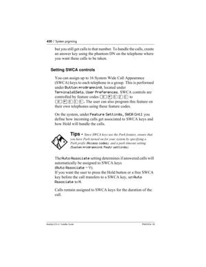 Page 430430 / System prgrming
Modular ICS 6.1 Installer GuideP0603534  02
but you still get calls to that number. To handle the calls, create 
an answer key using the phantom DN on the telephone where 
you want these calls to be taken.
Setting SWCA controls
You can assign up to 16 System Wide Call Appearance 
(SWCA) keys to each telephone in a group. This is performed 
under Button programming, located under 
Terminals&Sets, User Preferences. SWCA controls are 
controlled by feature codes ≤•ﬁ¤‚
 to 
≤•ﬁ‹ﬁ. The...