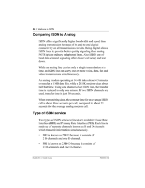 Page 4444 / Welcome to ISDN
Modular ICS 6.1 Installer GuideP0603534  02
Comparing ISDN to Analog
ISDN offers significantly higher bandwidth and speed than 
analog transmission because of its end-to-end digital 
connectivity on all transmission circuits. Being digital allows 
ISDN lines to provide better quality signaling than analog 
POTS (plain ordinary telephone) lines. Also ISDN out-of-
band data channel signaling offers faster call setup and tear 
down.
While an analog line carries only a single...