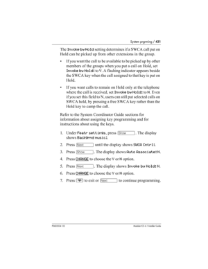 Page 431System prgrming / 431
P0603534  02Modular ICS 6.1 Installer Guide
The Invoke by Hold setting determines if a SWCA call put on 
Hold can be picked up from other extensions in the group. 
• If you want the call to be available to be picked up by other 
members of the groups when you put a call on Hold, set 
Invoke by Hold: to Y. A flashing indicator appears beside 
the SWCA key when the call assigned to that key is put on 
Hold. 
• If you want calls to remain on Hold only at the telephone 
where the call...