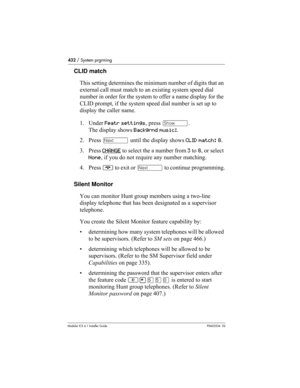 Page 432432 / System prgrming
Modular ICS 6.1 Installer GuideP0603534  02
CLID match
This setting determines the minimum number of digits that an 
external call must match to an existing system speed dial 
number in order for the system to offer a name display for the 
CLID prompt, if the system speed dial number is set up to 
display the caller name. 
1. Under Featr settings, press ≠. 
The display shows Backgrnd music:.
2. Press ‘ until the display shows CLID match: 8.
3. Press CHANGE
 to select the a number...