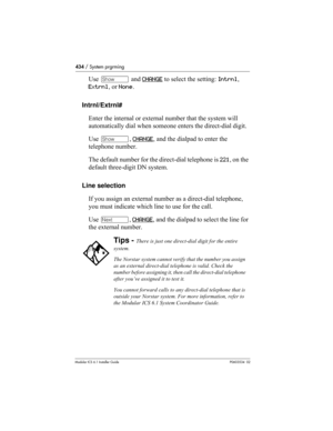 Page 434434 / System prgrming
Modular ICS 6.1 Installer GuideP0603534  02
Use ≠ and CHANGE to select the setting: Intrnl, 
Extrnl, or None.
Intrnl/Extrnl#
Enter the internal or external number that the system will 
automatically dial when someone enters the direct-dial digit.
Use ≠, CHANGE
, and the dialpad to enter the 
telephone number. 
The default number for the direct-dial telephone is 221, on the 
default three-digit DN system.
Line selection
If you assign an external number as a direct-dial telephone,...