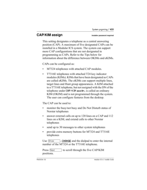 Page 435System prgrming / 435
P0603534  02Modular ICS 6.1 Installer Guide
CAP/KIM assignInstaller password required
This setting designates a telephone as a central answering 
position (CAP). A maximum of five designated CAPs can be 
installed in a Modular ICS system. The system can support 
more CAP configurations that are not designated in 
programming as CAPs. Refer to the Tips below for 
information about the difference between OKIMs and eKIMs.
CAPs can be configured as:
• M7324 telephones with attached CAP...