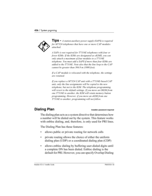 Page 436436 / System prgrming
Modular ICS 6.1 Installer GuideP0603534  02
Dialing PlanInstaller password required
The dialing plan acts as a system directive that determines how 
a number will be dialed out by the system. This feature works 
with enbloc dialing, and, therefore, is only used for PRI lines.
The Dialing Plan has these features:
• allows public or private routing for network calls
• private routing allows the choice of either the uniform 
dialing plan (UDP) or a coordinated dialing plan (CDP)
•...