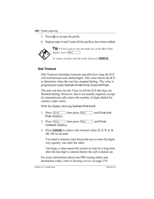 Page 440440 / System prgrming
Modular ICS 6.1 Installer GuideP0603534  02
5. Press OK to accept the prefix.
6. Repeat steps 4 and 5 until all the prefixes have been added.
Dial Timeout
Dial Timeout (interdigit timeout) specifies how long the ICS 
will wait between user-dialed digits. This value allows the ICS 
to determine when the user has stopped dialing. The value is 
programmed under System progrming, Dialing Plan.
The user can also use the # key to tell the ICS that they are 
finished dialing. However, this...