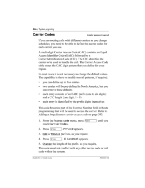 Page 446446 / System prgrming
Modular ICS 6.1 Installer GuideP0603534  02
Carrier CodesInstaller password required
If you are routing calls with different carriers as you change 
schedules, you need to be able to define the access codes for 
each carrier you use.
A multi-digit Carrier Access Code (CAC) contains an Equal 
Access Identifier Code (EAIC) followed by a 
Carrier Identification Code (CIC). The CIC identifies the 
carrier to be used to handle the call. The Carrier Access Code 
table stores the CAC digit...