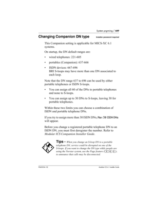 Page 449System prgrming / 449
P0603534  02Modular ICS 6.1 Installer Guide
Changing Companion DN typeInstaller password required
This Companion setting is applicable for MICS-XC 6.1 
systems.
On startup, the DN default ranges are:
• wired telephones: 221-605
• portables (Companion): 637-666
• ISDN devices: 667-696 
BRI S-loops may have more than one DN associated to 
each loop.
Note that the DN range 637 to 696 can be used by either 
portable telephones or ISDN S-loops. 
• You can assign all 60 of the DNs to...