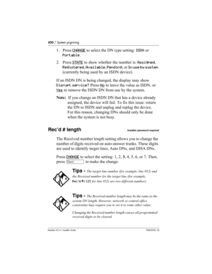 Page 450450 / System prgrming
Modular ICS 6.1 Installer GuideP0603534  02
1. Press CHANGE to select the DN type setting: ISDN or 
Portable.
2. Press STATE
 to show whether the number is: Assigned, 
Registered, Available, Pending, or In use by system 
(currently being used by an ISDN device).
If an ISDN DN is being changed, the display may show
Disrupt service? Press No
 to leave the value as ISDN, or 
Yes
 to remove the ISDN DN from use by the system.
Note:  If you change an ISDN DN that has a device already...