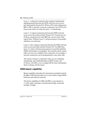 Page 4646 / Welcome to ISDN
Modular ICS 6.1 Installer GuideP0603534  02
Layer 1: A physical connection that supports fundamental 
signaling passed between the ISDN network (your service 
provider) and the Norstar ICS. When a DTI card configured as 
BRI or PRI is used for a network connection, the LED for the 
loop on the card is lit when the layer 1 is functioning.
Layer 2: A logical connection between the ISDN network 
(your service provider) and the Norstar ICS. Norstar has two 
of these connections for each...