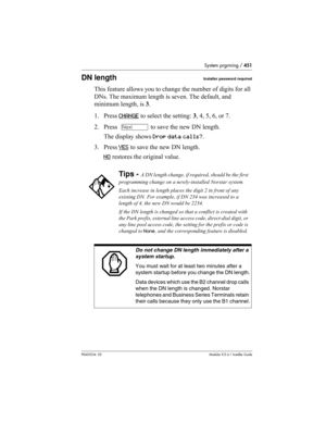 Page 451System prgrming / 451
P0603534  02Modular ICS 6.1 Installer Guide
DN lengthInstaller password required
This feature allows you to change the number of digits for all 
DNs. The maximum length is seven. The default, and 
minimum length, is 3.
1. Press CHANGE
 to select the setting: 3, 4, 5, 6, or 7. 
2. Press  ‘ to save the new DN length. 
The display shows Drop data calls?.
3. Press YES
 to save the new DN length. 
NO
 restores the original value.
Tips - A DN length change, if required, should be the...