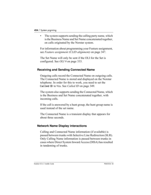 Page 454454 / System prgrming
Modular ICS 6.1 Installer GuideP0603534  02
• The system supports sending the calling party name, which 
is the Business Name and Set Name concatenated together, 
on calls originated by the Norstar system.
For information about programming your Feature assignment, 
see Feature assignment (CLID alignment) on page 347.
The Set Name will only be sent if the OLI for the Set is 
configured. See OLI # on page 333.
Receiving and Sending Connected Name
Outgoing calls record the Connected...