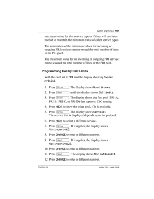 Page 461System prgrming / 461
P0603534  02Modular ICS 6.1 Installer Guide
maximum value for that service type or if they will use lines 
needed to maintain the minimum value of other service types.
The summation of the minimum values for incoming or 
outgoing PRI services cannot exceed the total number of lines 
in the PRI pool. 
The maximum value for an incoming or outgoing PRI service 
cannot exceed the total number of lines in the PRI pool. 
Programming Call by Call Limits
With the card set to PRI and the...